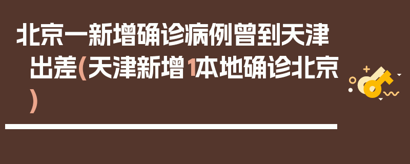 北京一新增确诊病例曾到天津出差(天津新增1本地确诊北京)