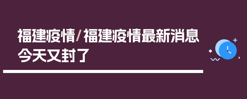 福建疫情/福建疫情最新消息今天又封了