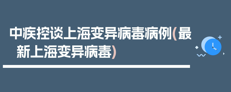 中疾控谈上海变异病毒病例(最新上海变异病毒)