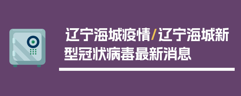 辽宁海城疫情/辽宁海城新型冠状病毒最新消息