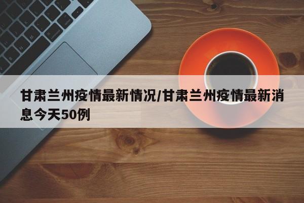 甘肃兰州疫情最新情况/甘肃兰州疫情最新消息今天50例