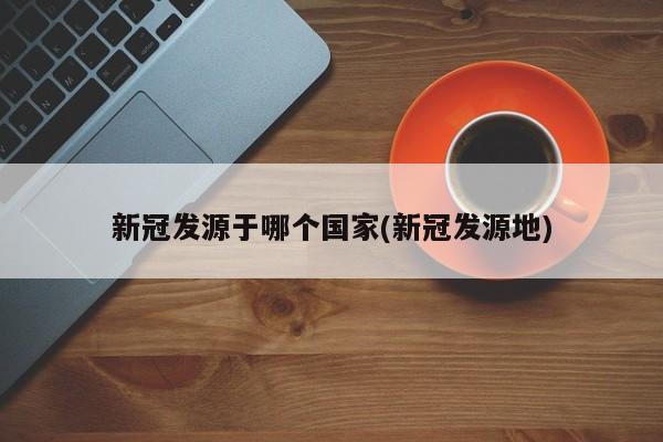 新冠发源于哪个国家(新冠发源地)