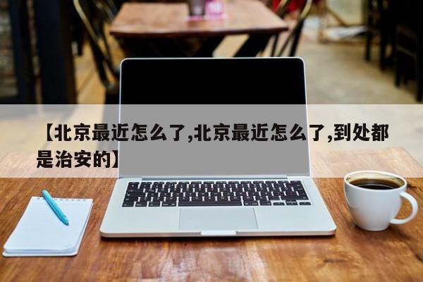 【北京最近怎么了,北京最近怎么了,到处都是治安的】