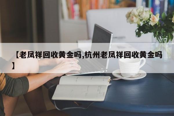 【老凤祥回收黄金吗,杭州老凤祥回收黄金吗】