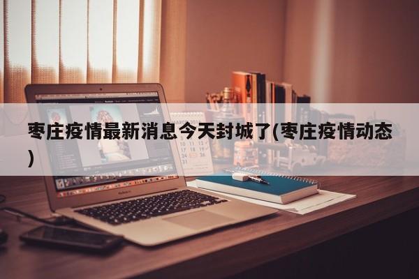 枣庄疫情最新消息今天封城了(枣庄疫情动态)