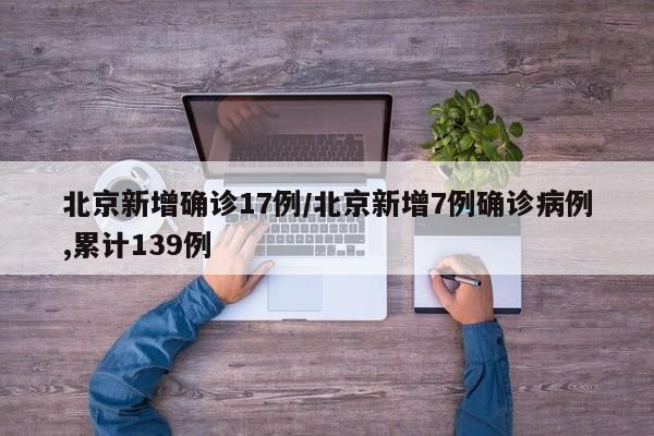 北京新增确诊17例/北京新增7例确诊病例,累计139例