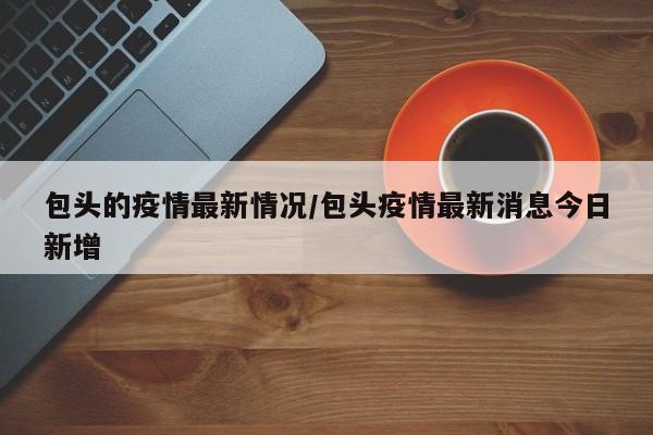 包头的疫情最新情况/包头疫情最新消息今日新增