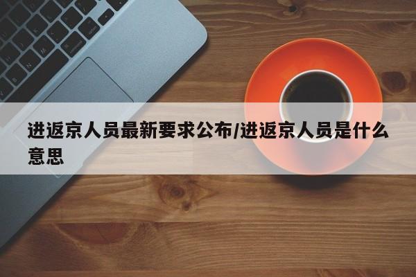 进返京人员最新要求公布/进返京人员是什么意思