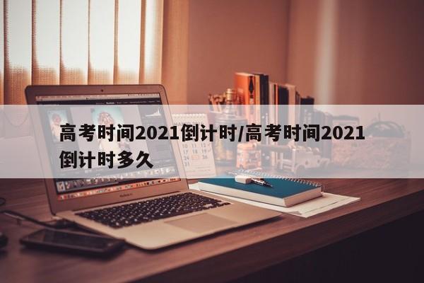 高考时间2021倒计时/高考时间2021倒计时多久