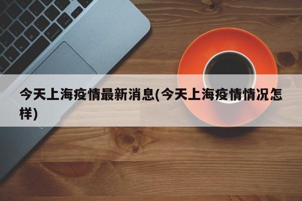 今天上海疫情最新消息(今天上海疫情情况怎样)