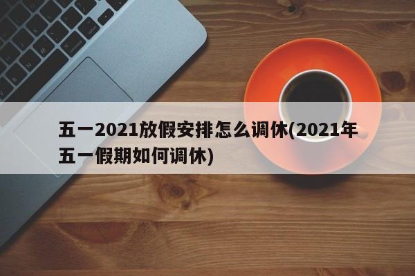 五一2021放假安排怎么调休(2021年五一假期如何调休)