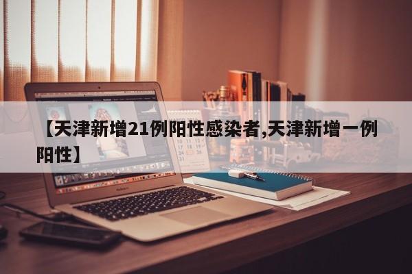 【天津新增21例阳性感染者,天津新增一例阳性】