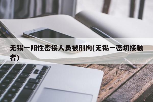 无锡一阳性密接人员被刑拘(无锡一密切接触者)