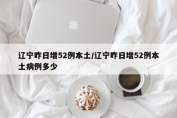 辽宁昨日增52例本土/辽宁昨日增52例本土病例多少