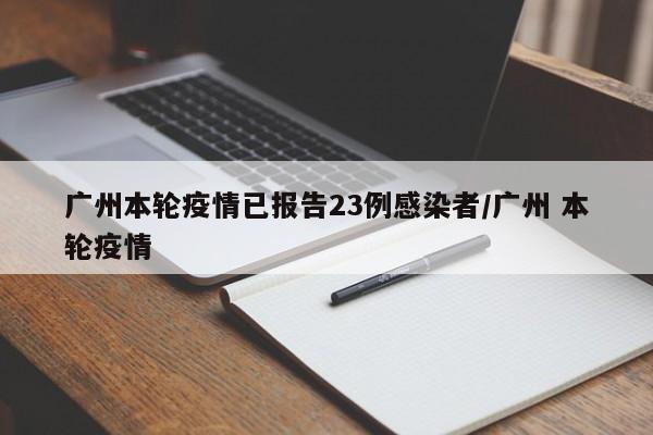 广州本轮疫情已报告23例感染者/广州 本轮疫情