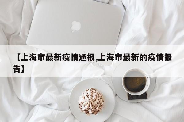 【上海市最新疫情通报,上海市最新的疫情报告】