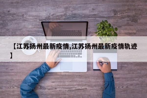 【江苏扬州最新疫情,江苏扬州最新疫情轨迹】