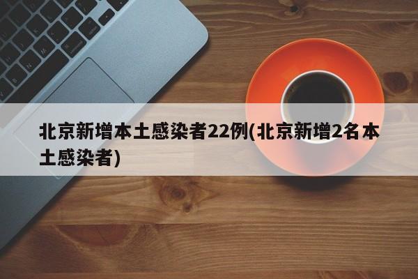 北京新增本土感染者22例(北京新增2名本土感染者)