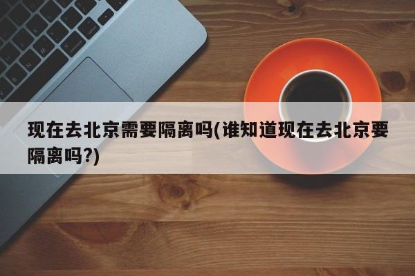 现在去北京需要隔离吗(谁知道现在去北京要隔离吗?)