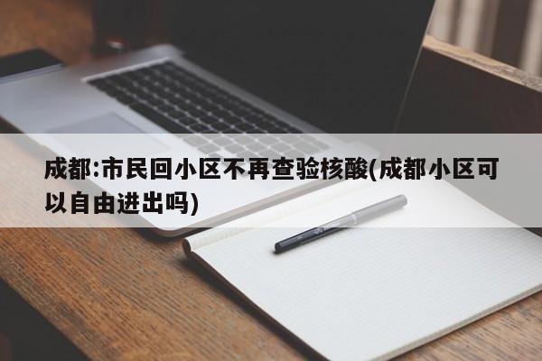 成都:市民回小区不再查验核酸(成都小区可以自由进出吗)