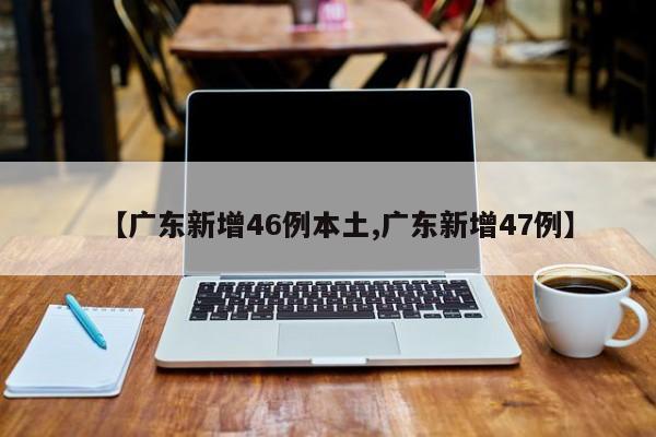 【广东新增46例本土,广东新增47例】