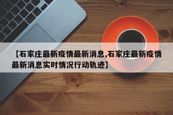 【石家庄最新疫情最新消息,石家庄最新疫情最新消息实时情况行动轨迹】
