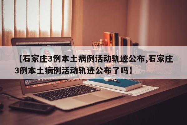 【石家庄3例本土病例活动轨迹公布,石家庄3例本土病例活动轨迹公布了吗】