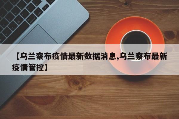 【乌兰察布疫情最新数据消息,乌兰察布最新疫情管控】