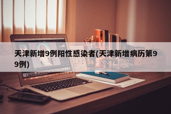 天津新增9例阳性感染者(天津新增病历第99例)