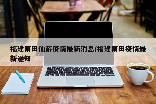 福建莆田仙游疫情最新消息/福建莆田疫情最新通知