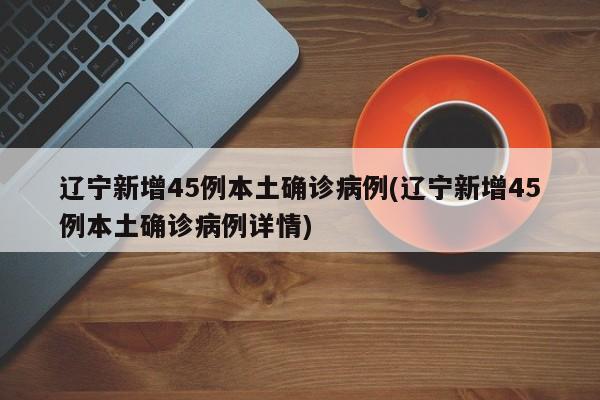 辽宁新增45例本土确诊病例(辽宁新增45例本土确诊病例详情)
