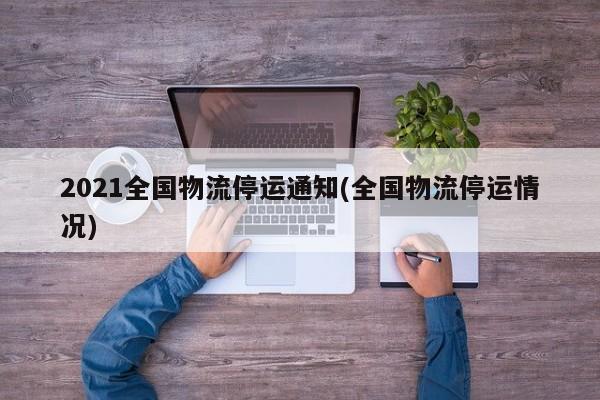 2021全国物流停运通知(全国物流停运情况)