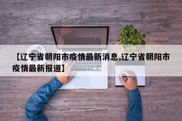 【辽宁省朝阳市疫情最新消息,辽宁省朝阳市疫情最新报道】
