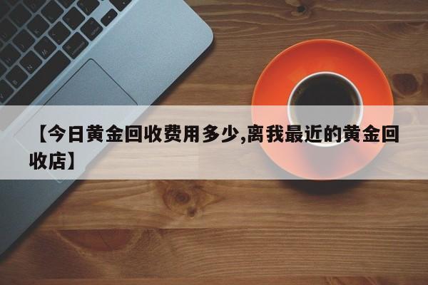 【今日黄金回收费用多少,离我最近的黄金回收店】