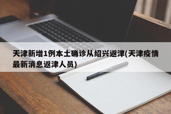 天津新增1例本土确诊从绍兴返津(天津疫情最新消息返津人员)