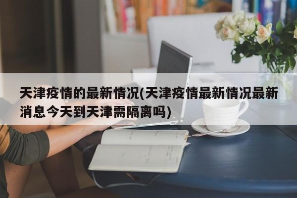 天津疫情的最新情况(天津疫情最新情况最新消息今天到天津需隔离吗)