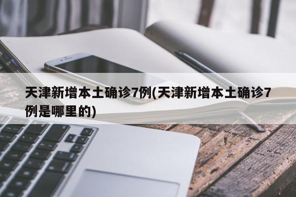 天津新增本土确诊7例(天津新增本土确诊7例是哪里的)