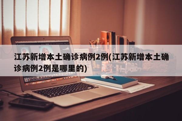 江苏新增本土确诊病例2例(江苏新增本土确诊病例2例是哪里的)