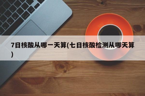 7日核酸从哪一天算(七日核酸检测从哪天算)