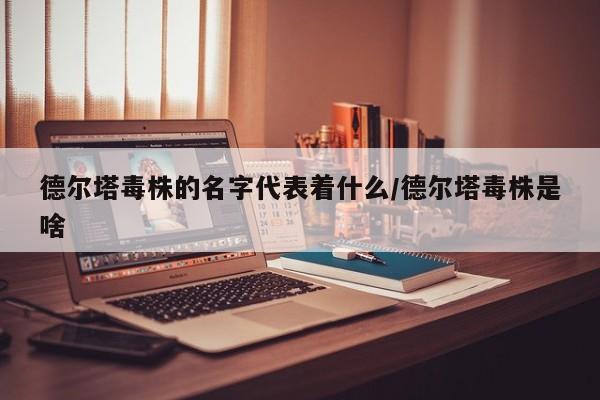 德尔塔毒株的名字代表着什么/德尔塔毒株是啥