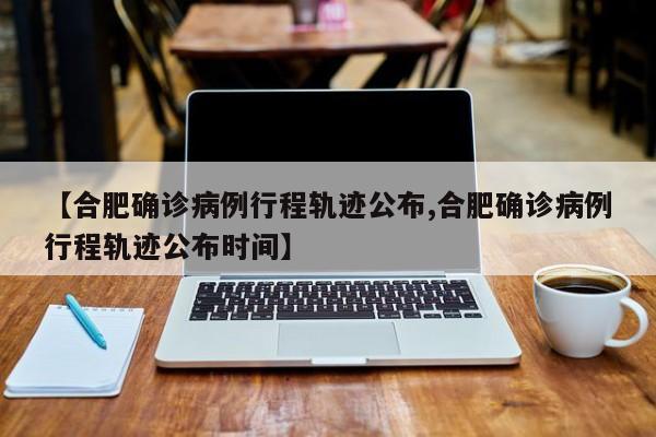 【合肥确诊病例行程轨迹公布,合肥确诊病例行程轨迹公布时间】