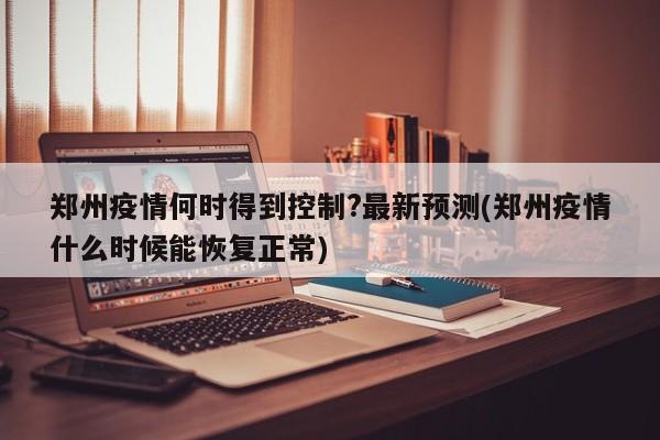 郑州疫情何时得到控制?最新预测(郑州疫情什么时候能恢复正常)