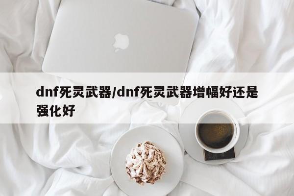 dnf死灵武器/dnf死灵武器增幅好还是强化好