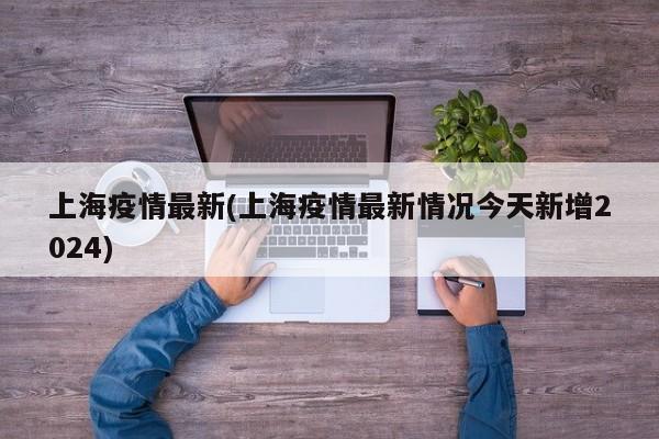上海疫情最新(上海疫情最新情况今天新增2024)