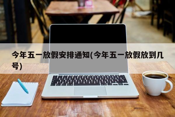 今年五一放假安排通知(今年五一放假放到几号)