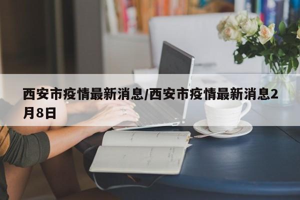 西安市疫情最新消息/西安市疫情最新消息2月8日