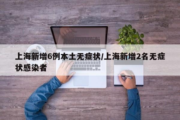 上海新增6例本土无症状/上海新增2名无症状感染者