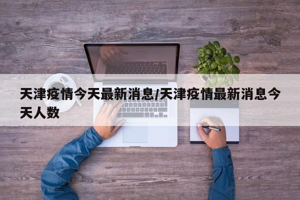 天津疫情今天最新消息/天津疫情最新消息今天人数