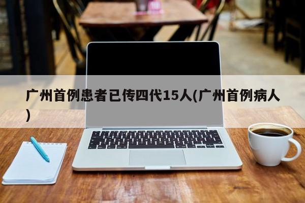 广州首例患者已传四代15人(广州首例病人)