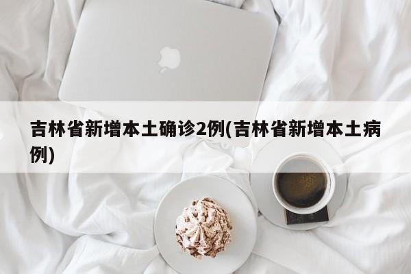 吉林省新增本土确诊2例(吉林省新增本土病例)